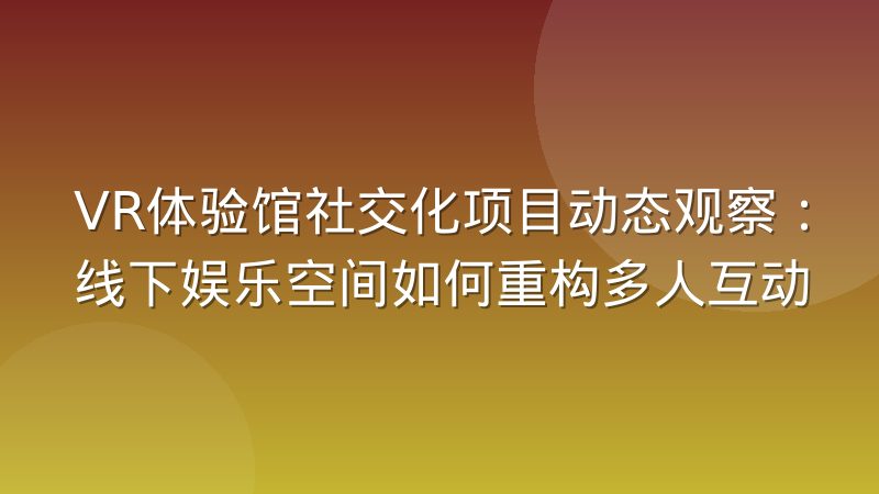 VR体验馆社交化项目动态观察：线下娱乐空间如何重构多人互动